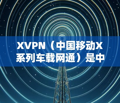 XVPN（中国移动X系列车载网通）是中国移动为其高端车载服务X系列开发的一款车载互联网产品，旨在为用户提供高速、稳定的网络连接。以下是关于XVPN的排行榜和分析