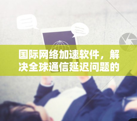 国际网络加速软件，解决全球通信延迟问题的关键