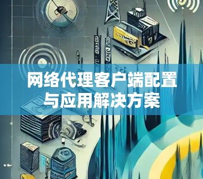 网络代理客户端配置与应用解决方案 网络代理客户端配置与应用解决方案