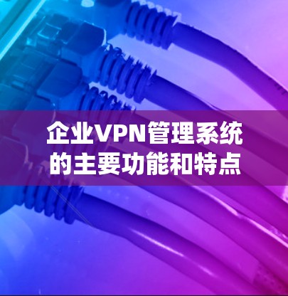 企业VPN管理系统的主要功能和特点 企业VPN管理系统的主要功能和特点