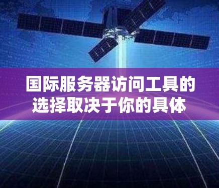 国际服务器访问工具的选择取决于你的具体需求和使用场景。以下是根据需求整理出的工具推荐