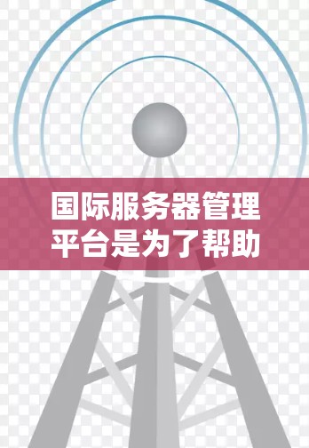 国际服务器管理平台是为了帮助企业在全球范围内高效、安全地管理服务器而设计的。以下是对国际服务器管理平台的详细分析