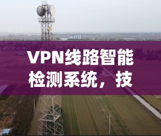 VPN线路智能检测系统,技术创新与应用优化 VPN线路智能检测系统,技术创新与应用优化