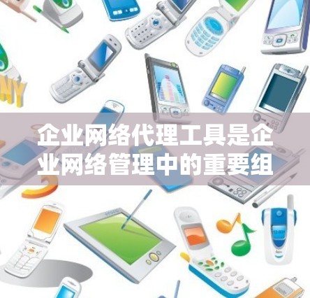 企业网络代理工具是企业网络管理中的重要组成部分，用于优化网络性能、提高安全性和管理网络流量。以下是关于企业网络代理工具的详细总结