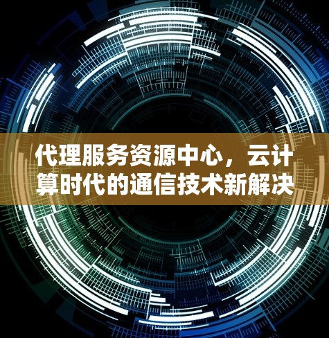 代理服务资源中心,云计算时代的通信技术新解决方案 代理服务资源中心,云计算时代的通信技术新解决方案