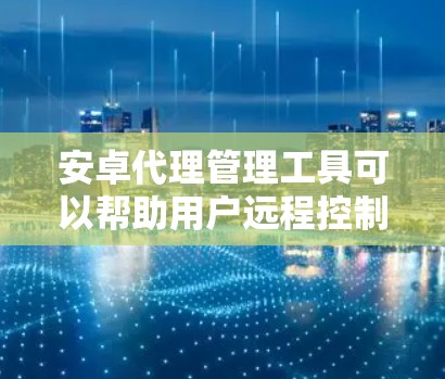 安卓代理管理工具可以帮助用户远程控制和管理多台安卓设备，常见的工具包括