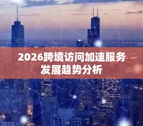 2026跨境访问加速服务发展趋势分析