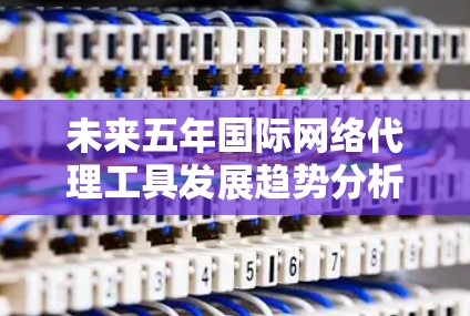 未来五年国际网络代理工具发展趋势分析