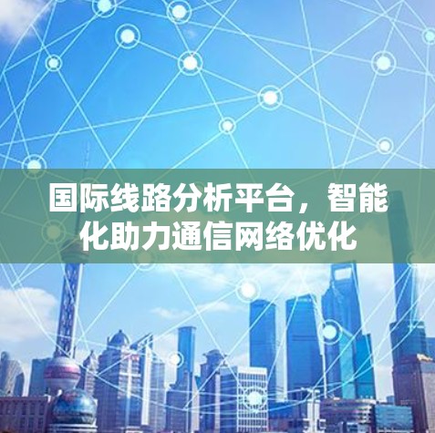 国际线路分析平台,智能化助力通信网络优化 国际线路分析平台,智能化助力通信网络优化