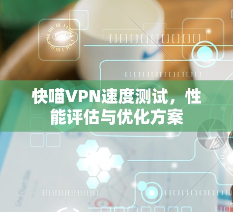 快喵VPN速度测试,性能评估与优化方案 快喵VPN速度测试,性能评估与优化方案