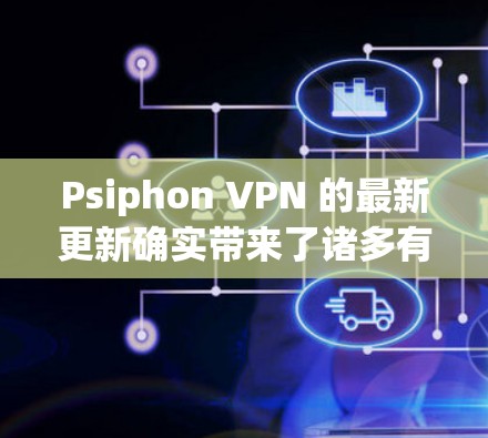 Psiphon VPN 的最新更新确实带来了诸多有益的改进，以下是对这些更新的详细解释