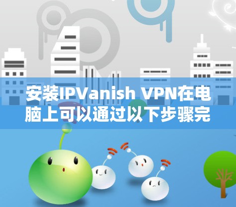 安装IPVanish VPN在电脑上可以通过以下步骤完成