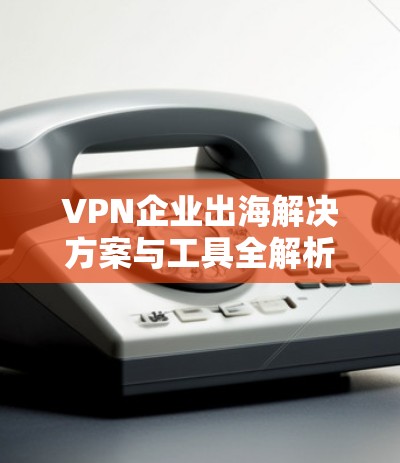 VPN企业出海解决方案与工具全解析