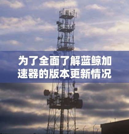 为了全面了解蓝鲸加速器的版本更新情况,您可以按照以下步骤进行信息收集和分析 为了全面了解蓝鲸加速器的版本更新情况,您可以按照以下步骤进行信息收集和分析