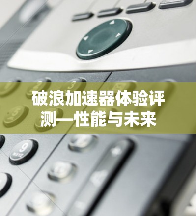 破浪加速器体验评测—性能与未来 破浪加速器体验评测—性能与未来